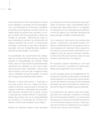 60
mento das partes. Para esta hipótese, há que
se ter atingido o resultado útil da corretagem,
com a formalização do fechamento mediante
a assinatura do respectivo contrato. Porém, se
depois desta as partes não concluem a com-
pra e venda, não fica prejudicado o direito de
receber a comissão. Diferencia-se, assim, o
que é desistência anterior ao fechamento do
negócio (quando não se tem o compromisso
de pagar a comissão, já que não é atingido o
resultado útil) do arrependimento posterior
(quando se deve pagar a comissão).
A possibilidade de cumprimento das obriga-
ções do compromisso de compra e venda diz
respeito à exequibilidade do contrato. Pode
haver casos em que, diante de apontamentos
insanáveis nas certidões ou por outra razão,
não se possa cumprir o ajustado – não por que
não se queira, e sim por que o negócio jurídico
não se viabilizaria tal qual acordado, ou ainda
com a segurança esperada pelas partes.
Quando o descumprimento é imputado a
uma das partes, tem-se a figura da inexe-
cução contratual, o que enseja a rescisão do
negócio mediante a aplicação das penalida-
des previstas. Quando não se pode cumprir
o ajustado por razões alheias à responsabi-
lidade das partes, tem-se a inexequibilidade
do contrato, e a resolução do contrato me-
diante o retorno da situação à sua origem.
Ambas as hipóteses devem estar previstas
por cláusulas contratuais específicas, que ajus-
tarão, no primeiro caso, a penalidade para a
rescisão pelo descumprimento e no segundo,
a resolução com as consequências do desfazi-
mento do negócio, por exemplo, devolução do
preço já pago, corrigido monetariamente.
Já a resilição é decorrente da vontade das
partes, usualmente pré-determinada me-
diante o estabelecimento de cláusula contra-
tual baseada em hipótese fática específica.
O contrato continua sendo irretratável e irre-
vogável, a não ser que se verifique a hipóte-
se fática da cláusula resolutiva, caso em que
haverá o desfazimento do negócio.
Em qualquer dessas hipóteses é uma boa
prática se definir a questão da responsabi-
lidade pelo pagamento da comissão.
A única exceção quanto à possibilidade de co-
brança da comissão se dá quando o arrependi-
mento posterior ou a inexecução contratual de-
correm de defeito no serviço de intermediação
prestado que tenha culminado em defeito es-
sencial no negócio imobiliário que se pretendia.
O recebimento de valores pela intermedia-
ção deve ser realizado mediante a emissão
de nota fiscal pela imobiliária, ou empresário
individual e/ou recibo de profissional autôno-
mo emitido pelo próprio corretor. Todos de-
vem ser inscritos no respectivo Creci, especi-
ficando-se o número de inscrição.
 