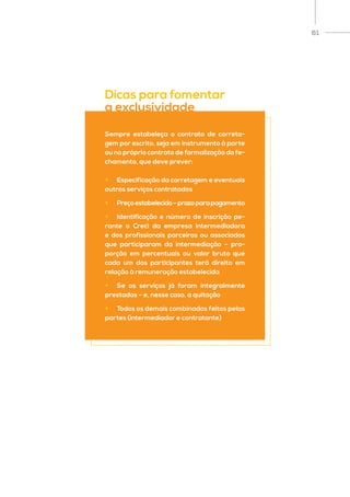 61
Sempre estabeleça o contrato de correta-
gem por escrito, seja em instrumento à parte
ou no próprio contrato de formalização do fe-
chamento, que deve prever:
•	 Especificação da corretagem e eventuais
outros serviços contratados
•	 Preçoestabelecido–prazoparapagamento
•	 Identificação e número de inscrição pe-
rante o Creci da empresa intermediadora
e dos profissionais parceiros ou associados
que participaram da intermediação – pro-
porção em percentuais ou valor bruto que
cada um dos participantes terá direito em
relação à remuneração estabelecida
•	 Se os serviços já foram integralmente
prestados – e, nesse caso, a quitação
•	 Todos os demais combinados feitos pelas
partes (intermediador e contratante)
Dicas para fomentar
a exclusividade
 
