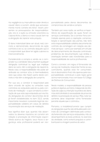 63
ria, negligência ou imprudência violar direito e
causar dano a outrem, ainda que exclusiva-
mente moral, comete ato ilícito”. Assim, pre-
sentes os pressupostos de responsabiliza-
ção, isto é, a ação ou omissão voluntária ou
culposa ilícita, o dano e o nexo causal, tem-se
a obrigação de reparar este prejuízo.
O dano indenizável deve ser atual, real, con-
creto e demonstrado, decorrendo da ação
contrária à lei ou ao contrato daquele que é
o responsável, que deve ter agido culposa ou
intencionalmente.
Considerando a compra e venda, se o com-
prador ou o vendedor descumprirem qualquer
obrigação contratual ou legal que implique
dano ao outro, têm a obrigação de repará-lo.
Neste caso, a responsabilidade não pode ser
atribuída ao corretor e/ou à intermediadora,
visto que estes não fazem parte deste con-
trato e não têm a obrigação de cumprí-lo.
Por sua vez, o corretor é responsável pelo
dano oriundo de ações ou omissões suas
contrárias ao estipulado pela lei ou pelo con-
trato de mediação – o que corrobora a orien-
tação de que este seja estipulado por escrito.
As obrigações do corretor decorrentes da lei
já foram estabelecidas no item 3.2.2, sendo
importante ressalvar a previsão legal de res-
ponsabilidade solidária em casos de defeito
na prestação dos serviços de mediação.
Isso significa dizer que, quando não obser-
vados os deveres impostos ao corretor em
relação à prestação de informação espon-
tânea acerca do negócio, seus riscos e se-
gurança, este profissional poderá ser res-
ponsabilizado pelos danos decorrentes do
compromisso de venda e compra.
Também por essa razão, se verifica a impor-
tância da especificação de quais foram os
serviços contratados. Se o corretor fora con-
tratado apenas para a captação, comercia-
lização e aproximação das partes, não terá
esta responsabilidade solidária decorrente do
contrato de corretagem em relação aos de-
mais serviços – como, por exemplo, em virtude
de descumprimento de cláusulas contratuais,
problemas de documentação cuja análise e
orientação tenham sido transferidas para a
responsabilidade de outros profissionais.
Como o corretor, em regra, é fornecedor do
serviço de mediação, responde frente ao seu
contratante, quando este for consumidor,
isto é destinatário final, não apenas pela res-
ponsabilidade contratual e pela regra geral
acima mencionada, mas com base no Código
de Defesa do Consumidor.
Neste modelo, a responsabilidade da pessoa
jurídica é objetiva, portanto, independe da afe-
rição da culpa ou intenção na prática do dano,
mas está atrelada à necessidade da prova do
defeito na prestação do serviço. Mas, note-se:
somente deve responder como fornecedor
perante aquele que o contratou.
Portanto, a imobiliária/corretor que cumprir
as obrigações que lhe são atribuídas pelo con-
trato de corretagem delimitado pelo conteú-
do/extensão dos serviços estipulados, não só
desempenhará as boas práticas no exercício
da atividade, como evitará prejuízos e contri-
buirá para a imagem positiva do setor.
 