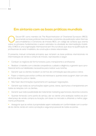 64
O
Secovi-SP, como membro do The Royal Institution of Chartered Surveyors (RICS),
recomenda as boas práticas internacionais constantes da publicação sobre Normas
para Imobiliárias e Corretores de Imóveis RICS, um código de conduta que orienta
sobre os princípios fundamentais a serem adotados na atividade de intermediação imobili-
ária. O RICS é uma organização internacional sem fins lucrativos que atua na qualificação de
profissionais do setor imobiliário, da construção e áreas relacionadas.
O presente manual contempla princípios que norteiam as boas práticas internacionais na
intermediação de venda e compra de imóveis, reproduzidos a seguir.
•	 Conduzir os negócios de forma honesta, justa, transparente e profissional;
•	 Realizar o trabalho com a devida competência, cuidado e diligência, e garantir que o pro-
fissional tenha as habilidades necessárias para realizar suas tarefas;
•	 Garantir que os clientes recebam os termos de contratação que são justos e claros
•	 Fazer o máximo para evitar conflitos de interesse e, quando estes surgirem, lidar com eles
de forma aberta, justa e rápida;
•	 Não fazer discriminações injustamente em quaisquer negociações;
•	 Garantir que todas as comunicações sejam justas, claras, oportunas e transparentes em
todas as relações com os clientes;
•	 Garantir que toda a publicidade de material de marketing seja honesta, decente e sincera;
•	 Quando fornecido como parte do serviço, dar ao cliente uma avaliação realista do pro-
vável preço de venda, compra ou locação, com base no mercado e utilizando o melhor julga-
mento profissional;
•	 Assegurar que as visitas à propriedade sejam realizadas em conformidade com a vonta-
de do cliente, tendo em vista a proteção e segurança pessoal de todas as partes.
Em sintonia com as boas práticas mundiais
 