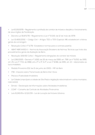 67
•	 Lei 6.530/1978 – Regulamenta a profissão de corretor de imóveis e disciplina o funcionamento
de seus órgãos de fiscalização
•	 Decreto Lei 81.871/78 - Regulamenta a Lei nº 6.530, de 12 de maio de 1978
•	 Lei 10.406/2002 – Código Civil – Artigos 722 a 729 (Capítulo XIII) estabelecem critérios
gerais da corretagem
•	 Resolução Cofeci nº 5/78– Estabelece normas para o contrato padrão
•	 ABNT NBR 14.653-1 – Norma da Associação Brasileira de Normas Técnicas que trata dos
procedimentos gerais da Avaliação de Bens
•	 Resolução 326/92 Cofeci – Regulamenta obrigações do corretor de imóveis
•	 Lei 1.196/2005 - Decreto nº 3.000, de 26 de março de 1999, art. 798. Lei nº 9.250, de 1995,
art. 25, Lei nº 7.713, de 1988, arts. 2º e 3º, § 2º, e Lei nº 8.981, de 1995, art. 21 – relacionados ao
lucro imobiliário
•	 Medida Provisória 252 de 15 de junho de 2005 – MP do Bem
•	 ITBI – Imposto sobre Transmissão de Bens Inter-Vivos
•	 Placas e Publicidade Imobiliária
•	 Lei Cidade Limpa (para a cidade de São Paulo e legislação relacionada em outros municípios,
caso exista)
•	 Dimob – Declaração de Informações sobre Atividades Imobiliárias
•	 COAF – Conselho de Controle de Atividades Financeiras
•	 Leis 8.245/91 e 12.112/09 – Lei de Locação de Imóveis Urbanos
 