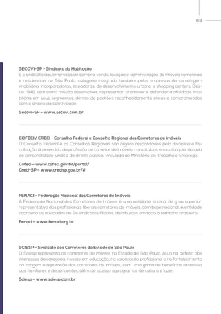 69
SECOVI-SP - Sindicato da Habitação
É o sindicato das empresas de compra, venda, locação e administração de imóveis comerciais
e residenciais de São Paulo, categoria integrada também pelas empresas de corretagem
imobiliária, incorporadoras, loteadoras, de desenvolvimento urbano e shopping centers. Des-
de 1946, tem como missão desenvolver, representar, promover e defender a atividade imo-
biliária em seus segmentos, dentro de padrões reconhecidamente éticos e comprometidos
com o anseio da coletividade.
Secovi-SP – www.secovi.com.br
COFECI / CRECI - Conselho Federal e Conselho Regional dos Corretores de Imóveis
O Conselho Federal e os Conselhos Regionais são órgãos responsáveis pela disciplina e fis-
calização do exercício da profissão de corretor de imóveis, constituídos em autarquia, dotada
de personalidade jurídica de direito público, vinculada ao Ministério do Trabalho e Emprego.
Cofeci – www.cofeci.gov.br/portal/
Creci-SP – www.crecisp.gov.br/#
FENACI – Federação Nacional dos Corretores de Imóveis
A Federação Nacional dos Corretores de Imóveis é uma entidade sindical de grau superior,
representativa dos profissionais liberais corretores de imóveis, com base nacional. A entidade
coordena as atividades de 24 sindicatos filiados, distribuídos em todo o território brasileiro.
Fenaci – www.fenaci.org.br
SCIESP - Sindicato dos Corretores do Estado de São Paulo
O Sciesp representa os corretores de imóveis no Estado de São Paulo. Atua na defesa dos
interesses da categoria, investe em educação, na valorização profissional e no fortalecimento
da imagem e reputação dos corretores de imóveis, com uma gama de benefícios extensiva
aos familiares e dependentes, além de acesso a programas de cultura e lazer.
Sciesp – www.sciesp.com.br
 