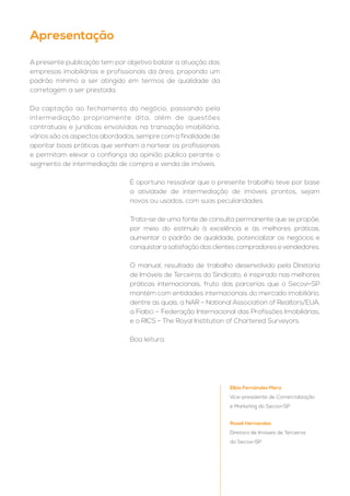 A presente publicação tem por objetivo balizar a atuação das
empresas imobiliárias e profissionais da área, propondo um
padrão mínimo a ser atingido em termos de qualidade da
corretagem a ser prestada.
Da captação ao fechamento do negócio, passando pela
intermediação propriamente dita, além de questões
contratuais e jurídicas envolvidas na transação imobiliária,
vários são os aspectos abordados, sempre com a finalidade de
apontar boas práticas que venham a nortear os profissionais
e permitam elevar a confiança da opinião pública perante o
segmento de intermediação de compra e venda de imóveis.
Apresentação
Elbio Fernández Mera
Vice-presidente de Comercialização
e Marketing do Secovi-SP
Roseli Hernandes
Diretora de Imóveis de Terceiros
do Secovi-SP
É oportuno ressalvar que o presente trabalho teve por base
a atividade de intermediação de imóveis prontos, sejam
novos ou usados, com suas peculiaridades.
Trata-se de uma fonte de consulta permanente que se propõe,
por meio do estímulo à excelência e às melhores práticas,
aumentar o padrão de qualidade, potencializar os negócios e
conquistar a satisfação dos clientes compradores e vendedores.
O manual, resultado de trabalho desenvolvido pela Diretoria
de Imóveis de Terceiros do Sindicato, é inspirado nas melhores
práticas internacionais, fruto das parcerias que o Secovi-SP
mantém com entidades internacionais do mercado imobiliário,
dentre as quais, a NAR – National Association of Realtors/EUA,
a Fiabci – Federação Internacional das Profissões Imobiliárias,
e o RICS - The Royal Institution of Chartered Surveyors.
Boa leitura.
 
