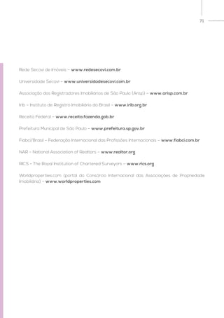 71
Rede Secovi de Imóveis – www.redesecovi.com.br
Universidade Secovi – www.universidadesecovi.com.br
Associação dos Registradores Imobiliários de São Paulo (Arisp) – www.arisp.com.br
Irib – Instituto de Registro Imobiliário do Brasil – www.irib.org.br
Receita Federal – www.receita.fazenda.gob.br
Prefeitura Municipal de São Paulo – www.prefeitura.sp.gov.br
Fiabci/Brasil – Federação Internacional das Profissões Internacionais – www.fiabci.com.br
NAR – National Association of Realtors – www.realtor.org
RICS - The Royal Institution of Chartered Surveyors – www.rics.org
Worldproperties.com (portal do Consórcio Internacional das Associações de Propriedade
Imobiliária) – www.worldproperties.com
 