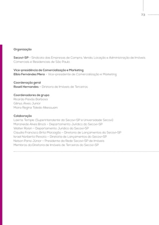 73
Organização
Secovi-SP - Sindicato das Empresas de Compra, Venda, Locação e Administração de Imóveis
Comerciais e Residenciais de São Paulo
Vice-presidência de Comercialização e Marketing
Elbio Fernández Mera – Vice-presidente de Comercialização e Marketing
Coordenação geral
Roseli Hernandes – Diretora de Imóveis de Terceiros
Coordenadores de grupo
Ricardo Paixão Barbosa
Gênys Alves Junior
Moira Regina Toledo Alkessuani
Colaboração
Laerte Temple (Superintendente do Secovi-SP e Universidade Secovi)
Maraneide Alves Brock – Departamento Jurídico do Secovi-SP
Walter Roisin – Departamento Jurídico do Secovi-SP
Claudia Francisco Brito Marzagão – Diretoria de Lançamentos do Secovi-SP
Israel Norberto Peixoto – Diretoria de Lançamentos do Secovi-SP
Nelson Parisi Júnior - Presidente da Rede Secovi-SP de Imóveis
Membros da Diretoria de Imóveis de Terceiros do Secovi-SP
 