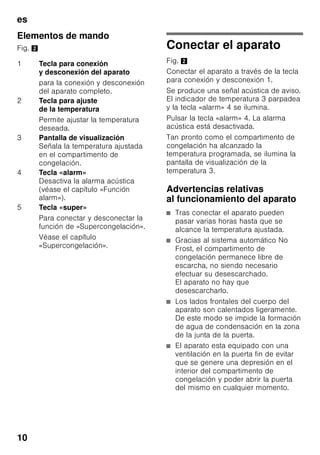 es
9
En los aparatos destinados a países
fuera del continente europeo deberá
verificarse si los valores de la tensión de
conexión y el tipo de corriente que
figuran en la placa de características del
aparato coinciden con los de la red
nacional. Ambos números se encuentran
en la placa de características del
aparato. Fig. +
ã=Advertencia
El aparato no se podrá conectar en
ningún caso a conectores electrónicos
para ahorro energético.
Nuestros aparatos se pueden conectar
a rectificadores de corriente por onda
sinusoidal o conmutados por red. Los
rectificadores conmutados por red se
emplean en las instalaciones
fotovoltaicas conectadas directamente
a la red pública de abastecimiento
de corriente eléctrica. Para aplicaciones
aisladas, como por ejemplo en buques
o albergues de montaña que
no disponen de conexión a la red
eléctrica, tienen que emplearse
rectificadores de onda sinusoidal.
Familiarizándose con
la unidad
Despliegue, por favor, la última página
con las ilustraciones. Las presentes
instrucciones de uso son válidas para
varios modelos de aparato.
El equipamiento de los distintos modelos
puede variar.
Por ello es posible que las ilustraciones
muestren detalles y características de
equipamiento que no concuerdan con
las de su aparato concreto.
Fig. 1
* No disponible en todos los modelos.
1-5 Elementos de mando
6 Sistema No Frost
7 Compartimento con tapa abatible
8 Balda de vidrio
9 Fabricador de cubitos de hielo/
Compartimento para pizzas *
10 Rejilla congeladora
11 Cajón de congelación (pequeño)
12 Cajón de congelación (grande)
13 Abertura de ventilación
y aireación
14 Soportes roscados
15 Acumuladores de frío *
16 Calendario de congelación
17 Puerta con ventilación
 