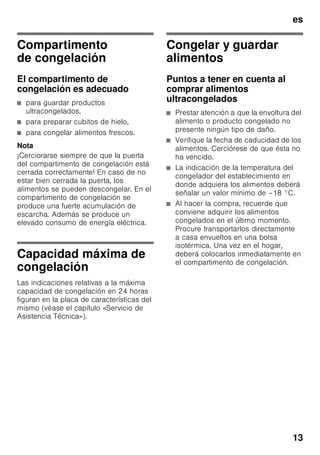 es
12
Señal acústica de aviso de temperatura
demasiado elevada
La alarma puede activarse, sin significar
por ello ningún peligro de deterioro
inmediato de los alimentos, en los casos
siguientes:
■ Al poner en marcha el aparato.
■ Al introducir grandes cantidades
de alimentos
frescos en el compartimento
de congelación.
■ Al permanecer abierta la puerta
del compartimento de congelación
durante un tiempo prolongado.
Aviso de descongelación
En caso de no constatar ninguna
alteración en el aroma, sabor y aspecto
de los alimentos, éstos se podrán
volver a congelar si se asan, fríen,
hierven o preparan con ellos platos
cocinados antes de congelarlos. En este
caso no se deberá agotar al
máximo el tiempo de caducidad de los
productos.
Nota
Los alimentos que se hayan
descongelado o hayan empezado
a descongelarse Sólo se podrán volver
a congelar tras asarlos, freírlos, hervirlos
o preparar con ellos platos cocinados.
En este caso no se deberá agotar al
máximo el tiempo de caducidad de los
productos.
Capacidad útil
Las indicaciones sobre la capacidad útil
de su aparato figuran en la placa
del mismo.
Aprovechar toda la capacidad
de congelación del aparato
Para introducir la máxima cantidad
de alimentos en el aparato se pueden
retirar una serie de accesorios. Los
alimentos se pueden colocar
directamente sobre las rejillas
congeladoras.
Nota
Para observar los valores indicados
en la placa de características
del aparato deberán permanecer
en el interior del mismo los elementos
(cajones) superior e inferior.
Retirar elementos del aparato
■ Desplazar el cajón de congelación
hacia el cuerpo del usuario hasta el
tope, levantarlo por la parte frontal y
retirarlo del aparato. Fig. 4
■ Abrir la tapa del compartimento de
congelación, sujetar uno de los
gorrones y retirar la tapa de éste.
Fig. 5
■ En los aparatos equipados con
fabricador de cubitos de hielo, éste se
puede retirar. Fig. 6
■ La balda de vidrio, Fig. 1/8, se puede
retirar del aparato y colocarla por
encima del cajón de congelación 11.
 