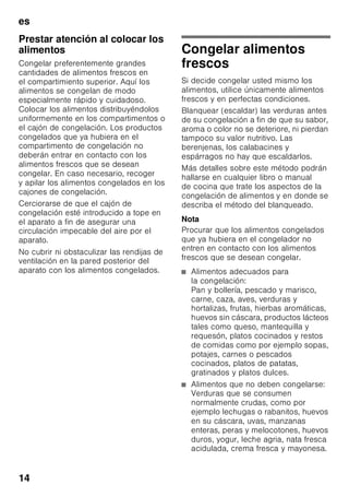 es
13
Compartimento
de congelación
El compartimento de
congelación es adecuado
■ para guardar productos
ultracongelados,
■ para preparar cubitos de hielo,
■ para congelar alimentos frescos.
Nota
¡Cerciorarse siempre de que la puerta
del compartimento de congelación está
cerrada correctamente! En caso de no
estar bien cerrada la puerta, los
alimentos se pueden descongelar. En el
compartimento de congelación se
produce una fuerte acumulación de
escarcha. Además se produce un
elevado consumo de energía eléctrica.
Capacidad máxima de
congelación
Las indicaciones relativas a la máxima
capacidad de congelación en 24 horas
figuran en la placa de características del
mismo (véase el capítulo «Servicio de
Asistencia Técnica»).
Congelar y guardar
alimentos
Puntos a tener en cuenta al
comprar alimentos
ultracongelados
■ Prestar atención a que la envoltura del
alimento o producto congelado no
presente ningún tipo de daño.
■ Verifique la fecha de caducidad de los
alimentos. Cerciórese de que ésta no
ha vencido.
■ La indicación de la temperatura del
congelador del establecimiento en
donde adquiera los alimentos deberá
señalar un valor mínimo de –18 °C.
■ Al hacer la compra, recuerde que
conviene adquirir los alimentos
congelados en el último momento.
Procure transportarlos directamente
a casa envueltos en una bolsa
isotérmica. Una vez en el hogar,
deberá colocarlos inmediatamente en
el compartimento de congelación.
 