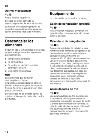 es
15
Envasado de los alimentos
Envasar los alimentos herméticamente
para que no se deshidraten o pierdan su
sabor.
1. Introducir los alimentos en la envoltura
prevista a dicho efecto.
2. Eliminar todo el aire que pudiera
haber en el envase.
3. Cerrarlo herméticamente.
4. Marcar los envases, indicando su
contenido y la fecha de congelación.
Materiales indicados para el envasado
de los alimentos:
Láminas de plástico, bolsitas y láminas
de polietileno, papel de aluminio, cajitas
y envases específicos para
la congelación de alimentos.
Todos estos productos y materiales se
pueden adquirir en la mayoría de los
supermercados, grandes almacenes
o en el comercio especializado.
Materiales no apropiados
para el envasado de alimentos:
Papel de empaquetar,
papel apergaminado, celofán, bolsas
de la basura y bolsitas de plástico
de la compra ya usadas.
Materiales apropiados para el cierre
de los envases:
Gomitas, clips de plástico, bramante,
cinta adhesiva incongelable, etc.
Las bolsitas o láminas de plástico
de polietileno se pueden termosellar con
una soldadora de plásticos.
Calendario de congelación
Depende de las características
y naturaleza específica de los alimentos
que se desean congelar.
A una temperatura de –18 °C:
■ El pescado, el embutido y los platos
cocinados, así como el pan y la
bollería:
hasta 6 meses
■ El queso, las aves y la carne:
hasta 8 meses
■ La fruta y verdura:
hasta 12 meses
Supercongelación
Para que los alimentos conserven su
valor nutritivo, vitaminas y buen aspecto
hay que congelar el centro lo más
rápidamente posible.
Con objeto de evitar que se produzca un
aumento indeseado de la temperatura
interior del aparato al colocar alimentos
frescos en el compartimento de
congelación, deberá activarse la función
de supercongelación varias horas antes
de introducir los alimentos en el aparato.
En caso de desear aprovechar la
máxima capacidad de congelación del
aparato deberá conectarse la función
«Supercongelación» 24 horas antes de
introducir los alimentación frescos en el
aparato.
Pequeñas cantidades de alimentos
(hasta 2 kg) se pueden congelar sin
necesidad de activar la
supercongelación.
Nota
Estando activada la función de
supercongelación, el nivel sonoro del
aparato puede aumentar.
 