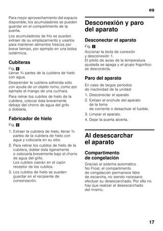es
16
Activar y desactivar
Fig. 2
Pulsar la tecla «super» 5.
En caso de estar activada la
supercongelación, la tecla se ilumina.
La función de supercongelación se
desactiva automáticamente pasadas
aprox. 60 horas (dos días y medio).
Descongelar los
alimentos
Según el tipo y la naturaleza de su uso,
se puede elegir entre los siguientes
procedimientos:
■ Temperatura ambiente
■ En el frigorífico
■ En un horno eléctrico, con/sin
calentador de aire
■ Con horno microondas
Nota
Los alimentos que se hayan
descongelado o hayan
empezado a descongelarse sólo se
podrán volver a congelar tras asarlos,
freírlos, hervirlos o preparar con ellos
platos cocinados.
En este caso no se deberá agotar al
máximo el tiempo de caducidad de los
productos.
Equipamiento
(no disponible en todos los modelos)
Cajón de congelación (grande)
Fig. 1/12
Para congelar y guardar alimentos de
gran tamaño, como por ejemplo pavos,
patos y gansos.
Calendario de congelación
Fig. 7/A
Para evitar pérdidas de calidad y valor
nutritivo de los alimentos congelados, es
necesario consumirlos antes de que
caduque su plazo máximo de
conservación. El plazo de conservación
varía en función del tipo del alimento
congelado. Las cifras que figuran junto
a los símbolos señalan, en meses, el
plazo de conservación admisible para
los diferentes productos. En caso de
conservar alimentos ultracongelados
adquiridos en el comercio, deberá
tenerse en cuenta la fecha de
fabricación o el tiempo de caducidad de
los mismos.
Acumuladores de frío
Fig. 7/B
Los acumuladores de frío contribuyen
a retardar la descongelación de los
productos congelados en caso de corte
o avería del suministro de corriente. El
retardo más efectivo se logra colocando
los acumuladores de frío en el
compartimento superior, directamente
sobre los alimentos.
 