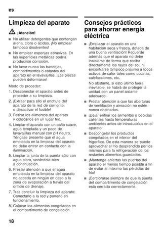 es
17
Para mejor aprovechamiento del espacio
disponible, los acumuladores se pueden
guardar en el compartimento de la
puerta.
Los acumuladores de frío se pueden
extraer de su emplazamiento y usarlos
para mantener alimentos frescos por
breve tiempo, por ejemplo en una bolsa
isotérmica.
Cubiteras
Fig. 8
Llenar ¾ partes de la cubitera de hielo
con agua.
Desprender la cubitera adherida sólo
con ayuda de un objeto romo, como por
ejemplo el mango de una cuchara.
Para retirar los cubitos de hielo de la
cubitera, colocar ésta brevemente
debajo del chorro de agua del grifo
o doblarla.
Fabricador de hielo
Fig. 9
1. Extraer la cubitera de hielo, llenar ¾
partes de la cubitera de hielo con
agua y colocarla en su sitio.
2. Para retirar los cubitos de hielo de la
cubitera, doblar ésta ligeramente
o colocarla brevemente bajo el chorro
de agua del grifo.
Los cubitos caerán en el cajón
receptor de los cubitos.
3. Los cubitos de hielo se pueden
guardar en el recipiente de
conservación.
Desconexión y paro
del aparato
Desconectar el aparato
Fig. 2
Accionar la tecla de conexión
y desconexión 1.
El piloto de aviso de la temperatura
ajustada se apaga y el grupo frigorifico
se desconecta.
Paro del aparato
En caso de largos períodos
de inactividad de la unidad:
1. Desconectar el aparato
2. Extraer el enchufe del aparato
de la toma
de corriente o desactivar el fusible.
3. Limpiar el aparato.
4. Dejar la puerta abierta.
Al desescarchar
el aparato
Compartimento
de congelación
Gracias al sistema automático
No Frost, el compartimento
de congelación permanece libre
de escarcha, no siendo necesario
efectuar su desescarchado. Por ello no
hay que realizar el desescarchado
del mismo.
 