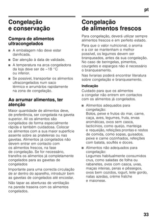 pt
31
Regular a temperatura
Fig. 2
Zona de congelação
A temperatura é regulável de –16 °C até
–32 °C.
Premir a tecla de regulação
de temperatura 2 tantas vezes até que
fique regulada a temperatura pretendida
para a zona de congelação. O valor
regulado em último lugar fica
memorizado.
A temperatura regulada é mostrada na
indicação 3.
De fábrica, recomendamos um
regulação de –18 °C para a zona
de congelação.
Função de alarme
Desligar o aviso sonoro
Fig. 2
Premindo a tecla alarm 4, o aviso
acústico fica desactivado.
Alarme da porta
O alarme da porta dispara, se uma porta
do aparelho estiver aberta por tempo
superior a um minuto. La alarma
acústica se desactiva cerrando la puerta.
Alarme de temperatura
O alarme de temperatura dispara,
se a temperatura ficar demasiado alta
na zona de congelação.
Aviso de temperatura
O alarme pode disparar sem perigo
para os alimentos:
■ na colocação do aparelho em
funcionamento,
■ quando se coloca grande quantidade
de alimentos frescos,
■ no caso da porta da zona
de congelação estar demasiado
tempo aberta.
Aviso de descongelação
Se não houver alteração de sabor,
odor e aspecto, os alimentos podem ser
novamente congelados, mas depois
de cozinhados. Não utilizar mais o prazo
máximo de conservação.
Tecla
alarme
Indicação de
temperatura
Esclarecimento
acende está a
piscar
Alarme
de temperatura:
Os alimentos
congelados não
correm perigo.
está a
piscar
está a
piscar
Alarme de início
de descongelação:
Os alimentos
congelados
correm perigo.
está a
piscar
acende Alarme de início
de descongelação:
Anteriormente, a
temperatura
esteve
demasiado alta.
Os alimentos
congelados
correm perigo.
 