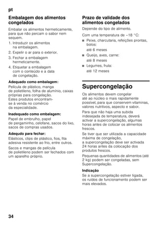 pt
32
Indicação
Não voltar a congelar alimentos
descongelados ou que iniciaram
a descongelação. Só depois
de cozinhados, é que estes alimentos
podem voltar a ser congelados.
Não utilizar mais o prazo máximo
de conservação.
Capacidade útil
As indicações sobre capacidade útil
estão indicadas na placa
de características do seu aparelho.
Aproveitamento total
da capacidade de congelação
Para colocar a quantidade máxima
de alimentos no congelador, podem
retirar-se alguns acessórios
do equipamento. Os alimentos podem
ser colocados directamente sobre as
grelhas de congelação.
Indicação
Para respeitar os valores indicados
na chapa de características,
os elementos superior e inferior
do equipamento devem permanecer
sempre dentro do aparelho.
Retirar os elementos de
equipamento
■ Puxar todas as gavetas de
congelados até prender, elevar
à frente e retirar. Fig. 4
■ Abrir a tampa da gaveta
de congelação, segurar num dos
pinos de apoio e retirar a tampa.
Fig. 5
■ No caso de aparelhos com
preparador de gelo, este pode ser
retirado. Fig. 6
■ A prateleira de vidro, Fig. 1/8, pode
ser retirada e colocada sobre
a gaveta de congelados 11.
Zona de congelação
Utilização da zona
de congelação
■ Para a conservação de alimentos
ultracongelados.
■ Para produção de cubos de gelo.
■ Para congelação de alimentos.
Indicação
É importante verificar, se a porta da zona
de congelação fica bem fechada. Com
a porta aberta, os alimentos
descongelam. O compartimento
de congelação forma muito gelo. Além
disso: Verifica-se um desperdício
de energia, devido ao seu consumo
elevado!
Máx. capacidade
de congelação
Os dados sobre a capacidade máxima
de congelação em 24 horas podem ser
encontrados na chapa de características
(ver capítulo «Serviços Técnicos»).
 