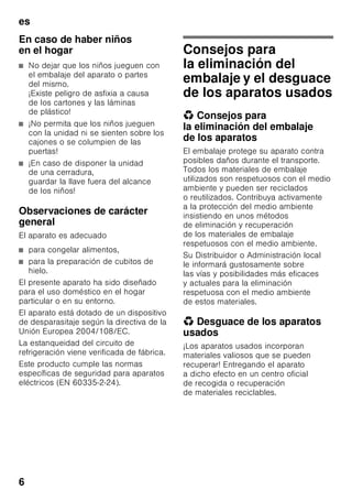 es
6
En caso de haber niños
en el hogar
■ No dejar que los niños jueguen con
el embalaje del aparato o partes
del mismo.
¡Existe peligro de asfixia a causa
de los cartones y las láminas
de plástico!
■ ¡No permita que los niños jueguen
con la unidad ni se sienten sobre los
cajones o se columpien de las
puertas!
■ ¡En caso de disponer la unidad
de una cerradura,
guardar la llave fuera del alcance
de los niños!
Observaciones de carácter
general
El aparato es adecuado
■ para congelar alimentos,
■ para la preparación de cubitos de
hielo.
El presente aparato ha sido diseñado
para el uso doméstico en el hogar
particular o en su entorno.
El aparato está dotado de un dispositivo
de desparasitaje según la directiva de la
Unión Europea 2004/108/EC.
La estanqueidad del circuito de
refrigeración viene verificada de fábrica.
Este producto cumple las normas
específicas de seguridad para aparatos
eléctricos (EN 60335-2-24).
Consejos para
la eliminación del
embalaje y el desguace
de los aparatos usados
* Consejos para
la eliminación del embalaje
de los aparatos
El embalaje protege su aparato contra
posibles daños durante el transporte.
Todos los materiales de embalaje
utilizados son respetuosos con el medio
ambiente y pueden ser reciclados
o reutilizados. Contribuya activamente
a la protección del medio ambiente
insistiendo en unos métodos
de eliminación y recuperación
de los materiales de embalaje
respetuosos con el medio ambiente.
Su Distribuidor o Administración local
le informará gustosamente sobre
las vías y posibilidades más eficaces
y actuales para la eliminación
respetuosa con el medio ambiente
de estos materiales.
* Desguace de los aparatos
usados
¡Los aparatos usados incorporan
materiales valiosos que se pueden
recuperar! Entregando el aparato
a dicho efecto en un centro oficial
de recogida o recuperación
de materiales reciclables.
 