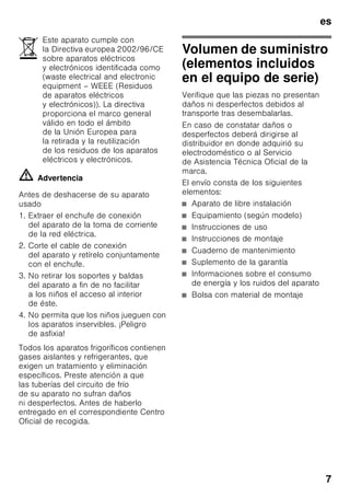 es
7
ã=Advertencia
Antes de deshacerse de su aparato
usado
1. Extraer el enchufe de conexión
del aparato de la toma de corriente
de la red eléctrica.
2. Corte el cable de conexión
del aparato y retírelo conjuntamente
con el enchufe.
3. No retirar los soportes y baldas
del aparato a fin de no facilitar
a los niños el acceso al interior
de éste.
4. No permita que los niños jueguen con
los aparatos inservibles. ¡Peligro
de asfixia!
Todos los aparatos frigoríficos contienen
gases aislantes y refrigerantes, que
exigen un tratamiento y eliminación
específicos. Preste atención a que
las tuberías del circuito de frío
de su aparato no sufran daños
ni desperfectos. Antes de haberlo
entregado en el correspondiente Centro
Oficial de recogida.
Volumen de suministro
(elementos incluidos
en el equipo de serie)
Verifique que las piezas no presentan
daños ni desperfectos debidos al
transporte tras desembalarlas.
En caso de constatar daños o
desperfectos deberá dirigirse al
distribuidor en donde adquirió su
electrodoméstico o al Servicio
de Asistencia Técnica Oficial de la
marca.
El envío consta de los siguientes
elementos:
■ Aparato de libre instalación
■ Equipamiento (según modelo)
■ Instrucciones de uso
■ Instrucciones de montaje
■ Cuaderno de mantenimiento
■ Suplemento de la garantía
■ Informaciones sobre el consumo
de energía y los ruidos del aparato
■ Bolsa con material de montaje
Este aparato cumple con
la Directiva europea 2002/96/CE
sobre aparatos eléctricos
y electrónicos identificada como
(waste electrical and electronic
equipment – WEEE (Residuos
de aparatos eléctricos
y electrónicos)). La directiva
proporciona el marco general
válido en todo el ámbito
de la Unión Europea para
la retirada y la reutilización
de los residuos de los aparatos
eléctricos y electrónicos.
 