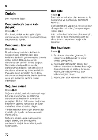 tr
66
Isı derecesi ikazı
Dondurulmu besinler için tehlike söz
konusu olmadan, alarm u durumlarda
devreye girebilir:
■ Cihaz ilk defa çalı tırıldığında.
■ Cihaza fazla miktarda taze gıda
maddeleri konulduğu zaman.
■ Dondurucu bölmesinin kapısı çok
uzun bir süre açık kaldıysa.
Buz çözülme ikazı
Eğer besinlerin tadı, kokusu ve görünü ü
deği memi se, besinler pi irildikten veya
kızartıldıktan sonra yeniden
dondurulabilir. Azami depolama süresini
bu durumda tamamen kullanmayınız.
Bilgi
Buzu çözülmeye ba lamı veya
çözülmü olan besinleri tekrar
dondurmayınız. Bu besinleri ancak
pi irdikten sonra (pi iriniz veya kızartınız)
yeniden dondurabilirsiniz.
Azami depolama süresini bu durumda
tamamen kullanmayınız.
Kullanılabilen hacim
Cihazın kullanılabilen hacmi ile ilgili
bilgiler için, cihazın tip etiketine
(levhasına) bakınız.
Dondurma hacminin tamen
kullanılması
Azami dondurulacak besin miktarını
cihaza yerle tirebilmek için, cihazın
içindeki bazı donanım parçaları dı arı
çıkarılabilir. Besinler doğrudan
dondurucu ızgaraları üzerine istif
edilebilir.
Bilgi
Cihazın tip etiketi üzerinde bildirilmi
değerlere uyabilmek için, en üst ve en alt
donanım parçası cihazın içinde
bırakılmalıdır.
Donanım parçalarının
çıkarılması
■ Dondurulmu besin kabını sonuna
kadar dı arı çekiniz, ön tarafını yukarı
kaldırınız ve dı arı çıkarınız. Resim 4
■ Dondurucu bölmesi kapağını açınız,
yatak pimlerinden birini tutunuz ve
kapağı bu pimden çekip çıkarınız.
Resim 5
■ Buz hazırlayıcı donanımı olan
cihazlarda, bu donanım dı arı
çıkarılabilir. Resim 6
■ Cam raf, Resim 1/8, dı arı çıkarılabilir
ve dondurulmu besin kabı 11 üzerine
yerle tirilebilir.
 