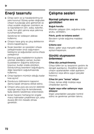 tr
68
Taze besinlerin
dondurulması
Dondurmak için sadece taze ve iyi
besinler kullanınız.
Besi değerinin, aromanın ve rengin
mümkün olduğu kadar korunması için,
sebze dondurulmadan önce kısa
ha lanmalıdır. Patlıcanlarda, biberlerde,
kabaklarda ve ku konmazda kısa
ha lama i lemi yapılması gerekmez.
Dondurma ve kısa ha lama hakkında
literatür veya bilgi kaynakları için
kitapçılara bakınız.
Bilgi
Dondurulacak besinlerin, önceden
dondurulmu besinler ile temasını
önleyiniz.
■ Dondurulmaya elveri li besinler:
Hamur i leri, balık ve deniz ürünleri, et,
av eti, kanatlılar, sebze, meyve, otsu
baharatlar, kabuksuz yumurta, peynir,
tereyağı ve süzme yoğurt gibi süt
ürünleri, hazır yemekler, çorba, türlü,
pi mi et ve balık gibi yemek artıkları,
patates yemekleri, sufleler ve tatlı
besinler.
■ Dondurulmaya elveri li olmayan
besinler:
Yaprak salata, kırmızı turp, kabuğu
içinde yumurta, üzüm, bütün elma,
armut ve eftali, katı pi mi yumurta,
yoğurt, kesilmi süt, krema, crème
fraîche ve mayonez.
Dondurulmuş besinlerin
ambalajlanması
Besinleri hava giremiyecek ekilde
paketleyiniz ki, tadı bozulmasın veya
kurumasın. Besinleri ambalajlamak için
veya besin kaplarını kapatmak için,
sağlığa zararlı olabilecek malzemeler
kullanmayınız.
1. Besinleri ambalaja koyunuz.
2. Havayı bastırıp bo altınız.
3. Ambalajı sıkı ve hava sızmayacak
ekilde kapatınız.
4. Ambalaj üzerine içindeki besinlerin
ismini ve dondurma tarihini yazınız.
Ambalaj olarak kullanılabilecek uygun
malzemler:
Plastik folyo, polietilenden torba folyo,
alüminyum folyo ve dondurmak için
uygun kutular.
Bu ürünleri ve malzemeleri ilgili alı veri
merkezlerinde bulabilirsiniz.
Paketlemek için şu malzemeler uygun
değildir:
Paketleme kağıdı, par ömen kağıdı,
selofan (jelatinli kağıt), çöp torbası ve
kullanılmı po etler.
Paket kapatmak için uygun malzemeler:
Lastik halkalar, plastik klipsler, bağlama
iplikleri, soğuğa dayanıklı yapı kan
bantlar veya benzeri malzemeler.
Polietilenden torba ve hortum folyoları,
bir folyo kaynak yapı tırma cihazı ile
yapı tırılabilir.
 