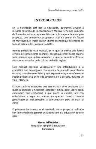 Manual básico para aprender inglés
13
INTRODUCCIÓN
En la Fundación Jaff por la Educación, queremos ayudar a
mejorar el rumbo de la educación en México. Tenemos la misión
de fomentar acciones que contribuyan a la mejora de este gran
proyecto. Una de nuestras propuestas aspira a que en un futuro
no muy lejano, el inglés sea un idioma esencial que se enseñe en
todo el país a niños, jóvenes y adultos.
Hemos preparado este manual, en el que se ofrece una forma
sencilla de comunicarse en inglés, el cual queremos hacer llegar a
toda persona que quiera aprender, y que le permita enfrentar
situaciones casuales de la cultura de habla inglesa.
Este manual contiene vocabulario y una introducción a la
gramática que en conjunto con frases y después de un profundo
estudio, consideramos útiles y con expresiones que comúnmente
suelen presentarse en la vida cotidiana, en la escuela, durante un
viaje, etcétera.
Es nuestra firme esperanza que este manual sirva de apoyo para
quienes anhelan y necesitan aprender inglés, pero sobre todo,
esperamos que contribuya a que quien lo estudie, sea con
entusiasmo y logre sus metas, ya que en nuestro mundo
globalizado es indispensable la comunicación para alcanzar el
éxito.
El presente documento es el resultado de un proyecto realizado
con la intención de generar una aportación a la educación de este
país.
Hanna Jaff Bosdet
Fundación Jaff por la Educación
Fundadora
 