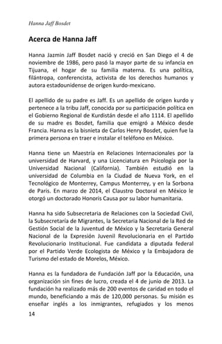 Hanna Jaff Bosdet
14
Acerca de Hanna Jaff
Hanna Jazmin Jaff Bosdet nació y creció en San Diego el 4 de
noviembre de 1986, pero pasó la mayor parte de su infancia en
Tijuana, el hogar de su familia materna. Es una política,
filántropa, conferencista, activista de los derechos humanos y
autora estadounidense de origen kurdo-mexicano.
El apellido de su padre es Jaff. Es un apellido de origen kurdo y
pertenece a la tribu Jaff, conocida por su participación política en
el Gobierno Regional de Kurdistán desde el año 1114. El apellido
de su madre es Bosdet, familia que emigró a México desde
Francia. Hanna es la bisnieta de Carlos Henry Bosdet, quien fue la
primera persona en traer e instalar el teléfono en México.
Hanna tiene un Maestría en Relaciones Internacionales por la
universidad de Harvard, y una Licenciatura en Psicología por la
Universidad Nacional (California). También estudió en la
universidad de Columbia en la Ciudad de Nueva York, en el
Tecnológico de Monterrey, Campus Monterrey, y en la Sorbona
de Paris. En marzo de 2014, el Claustro Doctoral en México le
otorgó un doctorado Honoris Causa por su labor humanitaria.
Hanna ha sido Subsecretaria de Relaciones con la Sociedad Civil,
la Subsecretaría de Migrantes, la Secretaria Nacional de la Red de
Gestión Social de la Juventud de México y la Secretaria General
Nacional de la Expresión Juvenil Revolucionaria en el Partido
Revolucionario Institucional. Fue candidata a diputada federal
por el Partido Verde Ecologista de México y la Embajadora de
Turismo del estado de Morelos, México.
Hanna es la fundadora de Fundación Jaff por la Educación, una
organización sin fines de lucro, creada el 4 de junio de 2013. La
fundación ha realizado más de 200 eventos de caridad en todo el
mundo, beneficiando a más de 120,000 personas. Su misión es
enseñar inglés a los inmigrantes, refugiados y los menos
 