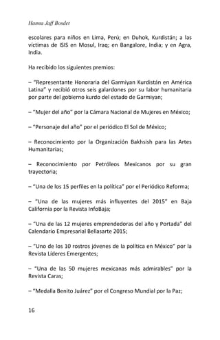 Hanna Jaff Bosdet
16
escolares para niños en Lima, Perú; en Duhok, Kurdistán; a las
víctimas de ISIS en Mosul, Iraq; en Bangalore, India; y en Agra,
India.
Ha recibido los siguientes premios:
– “Representante Honoraria del Garmiyan Kurdistán en América
Latina” y recibió otros seis galardones por su labor humanitaria
por parte del gobierno kurdo del estado de Garmiyan;
– “Mujer del año” por la Cámara Nacional de Mujeres en México;
– “Personaje del año” por el periódico El Sol de México;
– Reconocimiento por la Organización Bakhsish para las Artes
Humanitarias;
– Reconocimiento por Petróleos Mexicanos por su gran
trayectoria;
– “Una de los 15 perfiles en la política” por el Periódico Reforma;
– “Una de las mujeres más influyentes del 2015″ en Baja
California por la Revista InfoBaja;
– “Una de las 12 mujeres emprendedoras del año y Portada” del
Calendario Empresarial Bellasarte 2015;
– “Uno de los 10 rostros jóvenes de la política en México” por la
Revista Líderes Emergentes;
– “Una de las 50 mujeres mexicanas más admirables” por la
Revista Caras;
– “Medalla Benito Juárez” por el Congreso Mundial por la Paz;
 