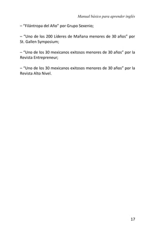 Manual básico para aprender inglés
17
– “Filántropa del Año” por Grupo Sexenio;
– “Uno de los 200 Líderes de Mañana menores de 30 años” por
St. Gallen Symposium;
– “Uno de los 30 mexicanos exitosos menores de 30 años” por la
Revista Entrepreneur;
– “Uno de los 30 mexicanos exitosos menores de 30 años” por la
Revista Alto Nivel.
 