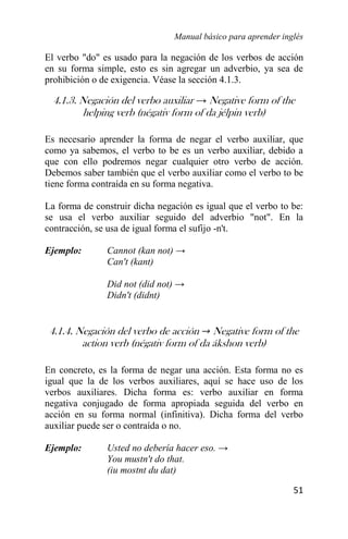 Manual básico para aprender inglés
51
El verbo "do" es usado para la negación de los verbos de acción
en su forma simple, esto es sin agregar un adverbio, ya sea de
prohibición o de exigencia. Véase la sección 4.1.3.
4.1.3. Negación del verbo auxiliar → Negative form of the
helping verb (négativ form of da jélpin verb)
Es necesario aprender la forma de negar el verbo auxiliar, que
como ya sabemos, el verbo to be es un verbo auxiliar, debido a
que con ello podremos negar cualquier otro verbo de acción.
Debemos saber también que el verbo auxiliar como el verbo to be
tiene forma contraída en su forma negativa.
La forma de construir dicha negación es igual que el verbo to be:
se usa el verbo auxiliar seguido del adverbio "not". En la
contracción, se usa de igual forma el sufijo -n't.
Ejemplo: Cannot (kan not) →
Can't (kant)
Did not (did not) →
Didn't (didnt)
4.1.4. Negación del verbo de acción → Negative form of the
action verb (négativ form of da ákshon verb)
En concreto, es la forma de negar una acción. Esta forma no es
igual que la de los verbos auxiliares, aquí se hace uso de los
verbos auxiliares. Dicha forma es: verbo auxiliar en forma
negativa conjugado de forma apropiada seguida del verbo en
acción en su forma normal (infinitiva). Dicha forma del verbo
auxiliar puede ser o contraída o no.
Ejemplo: Usted no debería hacer eso. →
You mustn't do that.
(iu mostnt du dat)
 