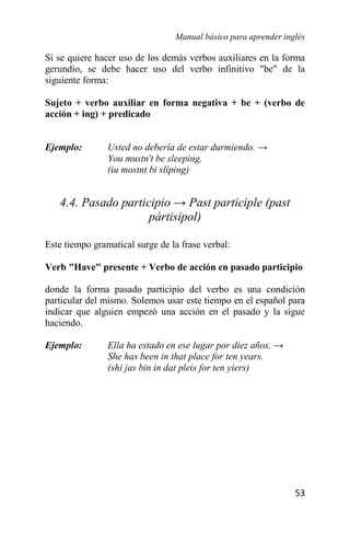Manual básico para aprender inglés
53
Si se quiere hacer uso de los demás verbos auxiliares en la forma
gerundio, se debe hacer uso del verbo infinitivo "be" de la
siguiente forma:
Sujeto + verbo auxiliar en forma negativa + be + (verbo de
acción + ing) + predicado
Ejemplo: Usted no debería de estar durmiendo. →
You mustn't be sleeping.
(iu mostnt bi slíping)
4.4. Pasado participio → Past participle (past
pártisipol)
Este tiempo gramatical surge de la frase verbal:
Verb "Have" presente + Verbo de acción en pasado participio
donde la forma pasado participio del verbo es una condición
particular del mismo. Solemos usar este tiempo en el español para
indicar que alguien empezó una acción en el pasado y la sigue
haciendo.
Ejemplo: Ella ha estado en ese lugar por diez años. →
She has been in that place for ten years.
(shi jas bin in dat pleis for ten yiers)
 