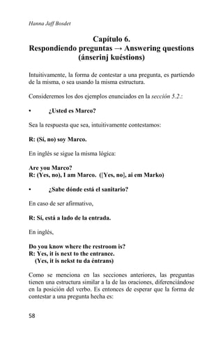 Hanna Jaff Bosdet
58
Capítulo 6.
Respondiendo preguntas → Answering questions
(ánserinj kuéstions)
Intuitivamente, la forma de contestar a una pregunta, es partiendo
de la misma, o sea usando la misma estructura.
Consideremos los dos ejemplos enunciados en la sección 5.2.:
• ¿Usted es Marco?
Sea la respuesta que sea, intuitivamente contestamos:
R: (Sí, no) soy Marco.
En inglés se sigue la misma lógica:
Are you Marco?
R: (Yes, no), I am Marco. ([Yes, no], ai em Marko)
• ¿Sabe dónde está el sanitario?
En caso de ser afirmativo,
R: Sí, está a lado de la entrada.
En inglés,
Do you know where the restroom is?
R: Yes, it is next to the entrance.
(Yes, it is nekst tu da éntrans)
Como se menciona en las secciones anteriores, las preguntas
tienen una estructura similar a la de las oraciones, diferenciándose
en la posición del verbo. Es entonces de esperar que la forma de
contestar a una pregunta hecha es:
 