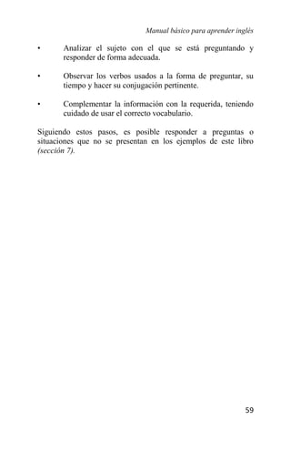 Manual básico para aprender inglés
59
• Analizar el sujeto con el que se está preguntando y
responder de forma adecuada.
• Observar los verbos usados a la forma de preguntar, su
tiempo y hacer su conjugación pertinente.
• Complementar la información con la requerida, teniendo
cuidado de usar el correcto vocabulario.
Siguiendo estos pasos, es posible responder a preguntas o
situaciones que no se presentan en los ejemplos de este libro
(sección 7).
 