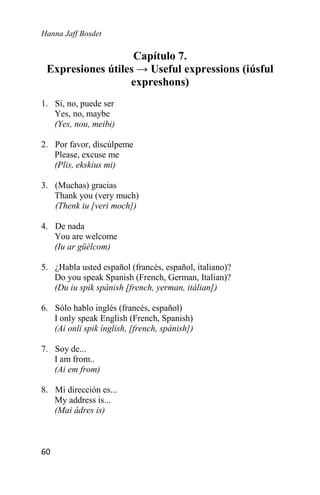 Hanna Jaff Bosdet
60
Capítulo 7.
Expresiones útiles → Useful expressions (iúsful
expreshons)
1. Sí, no, puede ser
Yes, no, maybe
(Yes, nou, meibi)
2. Por favor, discúlpeme
Please, excuse me
(Plis, ekskius mi)
3. (Muchas) gracias
Thank you (very much)
(Thenk iu [veri moch])
4. De nada
You are welcome
(Iu ar güélcom)
5. ¿Habla usted español (francés, español, italiano)?
Do you speak Spanish (French, German, Italian)?
(Du iu spik spánish [french, yerman, itálian])
6. Sólo hablo inglés (francés, español)
I only speak English (French, Spanish)
(Ai onli spik ínglish, [french, spánish])
7. Soy de...
I am from..
(Ai em from)
8. Mi dirección es...
My address is...
(Mai ádres is)
 