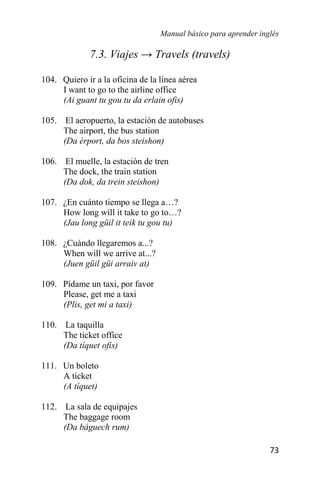 Manual básico para aprender inglés
73
7.3. Viajes → Travels (travels)
104. Quiero ir a la oficina de la línea aérea
I want to go to the airline office
(Ai guant tu gou tu da erlain ofis)
105. El aeropuerto, la estación de autobuses
The airport, the bus station
(Da érport, da bos steishon)
106. El muelle, la estación de tren
The dock, the train station
(Da dok, da trein steishon)
107. ¿En cuánto tiempo se llega a…?
How long will it take to go to…?
(Jau long güil it teik tu gou tu)
108. ¿Cuándo llegaremos a...?
When will we arrive at...?
(Juen güil güi arraiv at)
109. Pídame un taxi, por favor
Please, get me a taxi
(Plis, get mi a taxi)
110. La taquilla
The ticket office
(Da tíquet ofis)
111. Un boleto
A ticket
(A tíquet)
112. La sala de equipajes
The baggage room
(Da báguech rum)
 