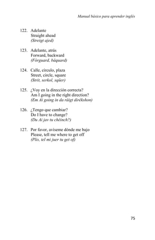 Manual básico para aprender inglés
75
122. Adelante
Straight ahead
(Streigt ajed)
123. Adelante, atrás
Forward, backward
(Fórguard, báquard)
124. Calle, círculo, plaza
Street, circle, square
(Strit, serkol, sqüer)
125. ¿Voy en la dirección correcta?
Am I going in the right direction?
(Em Ai going in da ráigt dirékshon)
126. ¿Tengo que cambiar?
Do I have to change?
(Du Ai jav tu chéinch?)
127. Por favor, avíseme dónde me bajo
Please, tell me where to get off
(Plis, tel mi juer tu get of)
 