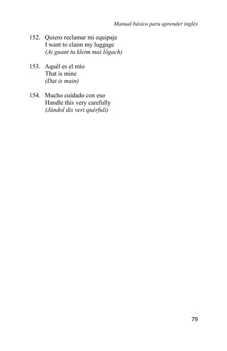 Manual básico para aprender inglés
79
152. Quiero reclamar mi equipaje
I want to claim my luggage
(Ai guant tu kleim mai lógach)
153. Aquél es el mío
That is mine
(Dat is main)
154. Mucho cuidado con eso
Handle this very carefully
(Jándol dis veri quérfuli)
 