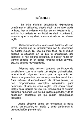 Hanna Jaff Bosdet
8
PRÓLOGO
En este manual encontrarás expresiones
comúnmente utilizadas; desde decir tu nombre, pedir
la hora, hasta ordenar comida en un restaurante o
solicitar hospedarte en un hotel; es decir, contiene lo
esencial que te ayudará a comunicarte en el idioma
inglés.
Seleccionamos las frases más básicas, de una
forma sencilla que te familiarizarán con tu necesidad
de hablar inglés. Su uso es muy fácil, en el índice
buscas la situación en la que te encuentras, por
ejemplo: si hay alguna dificultad, el querer hacer un
trámite sencillo en un banco, ordenar algún servicio,
etc., su guía es muy acertada.
Además esta versión contiene un listado de
vocabulario con una serie de reglas gramaticales,
introduciendo algunos temas que te ayudarán en
diversos argumentos que no se presenten en el libro.
Para reforzar el entendimiento de dichos temas, se
han proporcionado ejemplos necesarios para
demostrar el uso de esas reglas, así como varias
tablas para facilitar su uso. Se recomienda el estudio
profundo haciendo uso de las frases sugeridas y de la
aplicación constante de las reglas gramaticales
incluidas.
Luego observa cómo se encuentra la frase
escrita en español, en inglés y entre paréntesis la
pronunciación, por ejemplo:
 