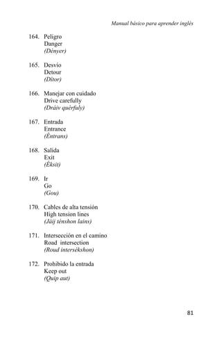 Manual básico para aprender inglés
81
164. Peligro
Danger
(Dényer)
165. Desvío
Detour
(Dítor)
166. Manejar con cuidado
Drive carefully
(Dráiv quérfuly)
167. Entrada
Entrance
(Éntrans)
168. Salida
Exit
(Éksit)
169. Ir
Go
(Gou)
170. Cables de alta tensión
High tension lines
(Jáij ténshon lains)
171. Intersección en el camino
Road intersection
(Roud intersékshon)
172. Prohibido la entrada
Keep out
(Quip aut)
 