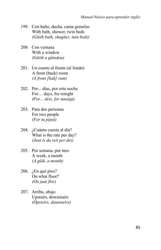 Manual básico para aprender inglés
85
199. Con baño, ducha, cama gemelas
With bath, shower, twin beds
(Güith bath, shagüer, tuin beds)
200. Con ventana
With a window
(Güith a güindou)
201. Un cuarto al frente (al fondo)
A front (back) room
(A front [bak] rum)
202. Por... días, por esta noche
For… days, for tonight
(For... deis, for tunaigt)
203. Para dos personas
For two people
(For tu pípol)
204. ¿Cuánto cuesta al día?
What is the rate per day?
(Juat is da reit per dei)
205. Por semana, por mes
A week, a month
(A güik, a month)
206. ¿En qué piso?
On what floor?
(On juat flor)
207. Arriba, abajo
Upstairs, downstairs
(Ópsteirs, daunsteirs)
 