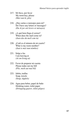 Manual básico para aprender inglés
87
217. Mi llave, por favor
My room key, please
(Mai rum ki, plis)
218. ¿Hay cartas o mensajes para mí?
Do I have any letters or messages?
(Du Ai jav eni lerers or mésayes)
219. ¿A qué hora llega el correo?
When does the mail come in?
(Juen dos da meil com in)
220. ¿Cuál es el número de mi cuarto?
What is my room number?
(Juat is mai rum nómber)
221. Salgo a las
I am leaving at
(Ai em líving at)
222. Favor de preparar mi cuenta
Please make out my bill
(Plis, meik aut mai bil)
223. Jabón, toallas
Soap, towels
(Soup, tágüels)
224. Agua para beber, papel de baño
Drinking water, toilet paper
(Drínquing guarer, tóilet péiper)
 