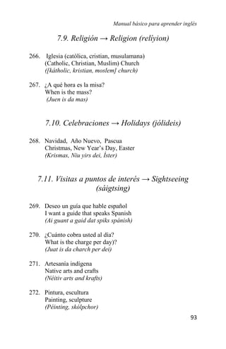 Manual básico para aprender inglés
93
7.9. Religión → Religion (relíyion)
266. Iglesia (católica, cristian, musulamana)
(Catholic, Christian, Muslim) Church
([kátholic, kristian, moslem] church)
267. ¿A qué hora es la misa?
When is the mass?
(Juen is da mas)
7.10. Celebraciones → Holidays (jólideis)
268. Navidad, Año Nuevo, Pascua
Christmas, New Year’s Day, Easter
(Krismas, Niu yirs dei, Íster)
7.11. Visitas a puntos de interés → Sightseeing
(sáigtsing)
269. Deseo un guía que hable español
I want a guide that speaks Spanish
(Ai guant a gaid dat spiks spánish)
270. ¿Cuánto cobra usted al día?
What is the charge per day)?
(Juat is da charch per dei)
271. Artesanía indígena
Native arts and crafts
(Néitiv arts and krafts)
272. Pintura, escultura
Painting, sculpture
(Péinting, skólpchor)
 