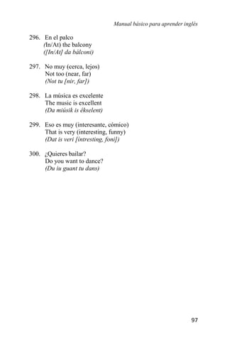 Manual básico para aprender inglés
97
296. En el palco
(In/At) the balcony
([In/At] da bálconi)
297. No muy (cerca, lejos)
Not too (near, far)
(Not tu [nir, far])
298. La música es excelente
The music is excellent
(Da miúsik is ékselent)
299. Eso es muy (interesante, cómico)
That is very (interesting, funny)
(Dat is veri [íntresting, foni])
300. ¿Quieres bailar?
Do you want to dance?
(Du iu guant tu dans)
 