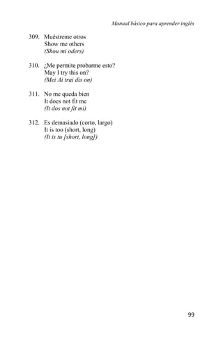 Manual básico para aprender inglés
99
309. Muéstreme otros
Show me others
(Shou mi oders)
310. ¿Me permite probarme esto?
May I try this on?
(Mei Ai trai dis on)
311. No me queda bien
It does not fit me
(It dos not fit mi)
312. Es demasiado (corto, largo)
It is too (short, long)
(It is tu [short, long])
 