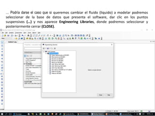 … Podría darse el caso que si queremos cambiar el fluido (liquido) a modelar podremos
seleccionar de la base de datos que presenta el software, dar clic en los puntos
suspensivos (…) y nos aparece Engineering Libraries, donde podremos seleccionar y
posteriormente cerrar (CLOSE).
 