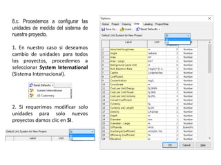 8.c. Procedemos a configurar las
unidades de medida del sistema de
nuestro proyecto.
1. En nuestro caso si deseamos
cambio de unidades para todos
los proyectos, procedemos a
seleccionar System International
(Sistema Internacional).
2. Si requerimos modificar solo
unidades para solo nuevos
proyectos damos clic en SI.
 
