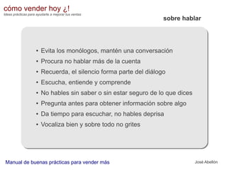cómo vender hoy ¿!
Ideas prácticas para ayudarte a mejorar tus ventas

sobre hablar

●

Evita los monólogos, mantén una conversación

●

Procura no hablar más de la cuenta

●

Recuerda, el silencio forma parte del diálogo

●

Escucha, entiende y comprende

●

No hables sin saber o sin estar seguro de lo que dices

●

Pregunta antes para obtener información sobre algo

●

Da tiempo para escuchar, no hables deprisa

●

Vocaliza bien y sobre todo no grites

Manual de buenas prácticas para vender más

José Abellón

 