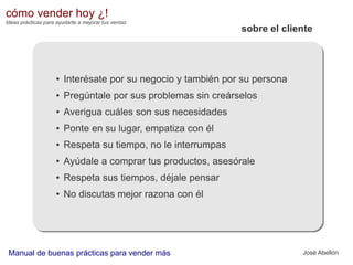 cómo vender hoy ¿!
Ideas prácticas para ayudarte a mejorar tus ventas

sobre el cliente

●

Interésate por su negocio y también por su persona

●

Pregúntale por sus problemas sin creárselos

●

Averigua cuáles son sus necesidades

●

Ponte en su lugar, empatiza con él

●

Respeta su tiempo, no le interrumpas

●

Ayúdale a comprar tus productos, asesórale

●

Respeta sus tiempos, déjale pensar

●

No discutas mejor razona con él

Manual de buenas prácticas para vender más

José Abellón

 