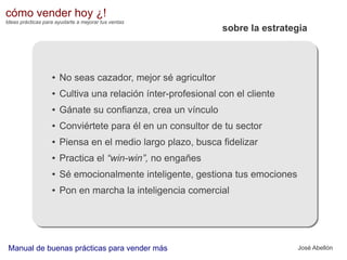 cómo vender hoy ¿!
Ideas prácticas para ayudarte a mejorar tus ventas

sobre la estrategia

●

No seas cazador, mejor sé agricultor

●

Cultiva una relación ínter-profesional con el cliente

●

Gánate su confianza, crea un vínculo

●

Conviértete para él en un consultor de tu sector

●

Piensa en el medio largo plazo, busca fidelizar

●

Practica el “win-win”, no engañes

●

Sé emocionalmente inteligente, gestiona tus emociones

●

Pon en marcha la inteligencia comercial

Manual de buenas prácticas para vender más

José Abellón

 