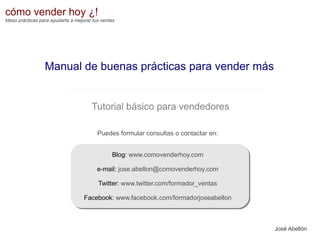 cómo vender hoy ¿!
Ideas prácticas para ayudarte a mejorar tus ventas

Manual de buenas prácticas para vender más

Tutorial básico para vendedores
Puedes formular consultas o contactar en:
Blog: www.comovenderhoy.com
e-mail: jose.abellon@comovenderhoy.com
Twitter: www.twitter.com/formador_ventas
Facebook: www.facebook.com/formadorjoseabellon

José Abellón

 