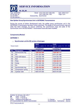 SERVICESERVICE INFORMATIONINFORMATION
Nr. 20_04Nr. 20_04
Type:Type: ASTRONICASTRONIC Model:Model: 1314,13181314,1318,1327,1328,1327,1328,1329, Date:,1329, Date: 2004-10-212004-10-21
CCCC listlist VSO:VSO: allall 1337,13381337,1338,1339,,1339, 13531353 PagePage 11 ofof 44
CCCC listlist OEM:OEM: ---- Subassembly:Subassembly: SynchronizerSynchronizer
CC list customer: --CC list customer: --
Ersteller: W. Ammann, Abt. LKS-TErsteller: W. Ammann, Abt. LKS-T
 0754107541 -- 7777 5555 5252
FaxFax 0754107541 -- 7777 9090 5555 5252
Email:Email: wolfgang.amwolfgang.ammann@zf.commann@zf.com i.V.i.V. StauberStauber i.A.i.A. ReinfeldReinfeld
ZFZF FriedrichshafenFriedrichshafen AG,AG, 8803888038 FriedrichshafenFriedrichshafen KundendieKundendienstnst TechnischerTechnischer ServiceService
©© ZF Friedrichshafen AGZF Friedrichshafen AG
New Splitter Group Synchronizer UnitNew Splitter Group Synchronizer Unit in ASTRONIC Transmissionsin ASTRONIC Transmissions
During the course of further development work, the splitter group synchronizer unit in theDuring the course of further development work, the splitter group synchronizer unit in the
 ASTRONIC 2 transmission has been ASTRONIC 2 transmission has been further optimized. The design offurther optimized. The design of the synchronizer rings andthe synchronizer rings and
plate has been changed. To ensure uniformity, the synchronizer rings and plate of theplate has been changed. To ensure uniformity, the synchronizer rings and plate of the
synchronizer unit in the ASTRONIC 1synchronizer unit in the ASTRONIC 1 transmission have also been modified.transmission have also been modified.
Components affected:Components affected:
ASTRONIC 1ASTRONIC 1
oo Synchronizer unit for DD version, diSynchronizer unit for DD version, direct gear rect gear 
NEW OLDNEW OLD
Scope of partsScope of parts Modular system PL 1314 202Modular system PL 1314 202
089089
Modular system PL 1314 202Modular system PL 1314 202
082082
consisting of:consisting of: consisting of:consisting of:
Pos.Pos. DesignationDesignation Qty.Qty. ItemItem numbernumber ItemItem numbernumber
110110 SynchronizerSynchronizer ringring 11 1328 302 0841328 302 084 1328 302 1111328 302 111
120120 PinPin 33 07310731 201201 698698 07310731 201201 698698
150 Gear150 Gear shiftshift sleevesleeve 11 13141314 302302 188188 13141314 302302 188188
160160 BoltBolt 33 13281328 302302 016016 13281328 302302 016016
180180 PlatePlate 11 1328 302 1091328 302 109 1328 302 0151328 302 015
190190 CirclipCirclip 11 07300730 505505 158158 07300730 505505 158158
210210 PinPin 33 07310731 201201 699699 07310731 201201 699699
220220 SynchronizerSynchronizer ringring 11 1328 302 0851328 302 085 1328 302 1121328 302 112
240 Compression240 Compression springspring 33 07320732 040040 385385 07320732 040040 385385
250250 CylinderCylinder rollerroller 33 06350635 470470 046046 06350635 470470 046046
105105
 