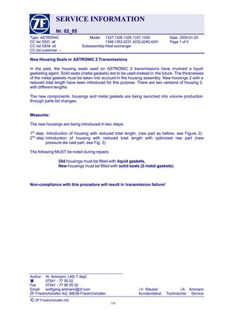 SERVICESERVICE INFORMATIONINFORMATION
Nr. 02_05Nr. 02_05
Type:Type: ASTRONICASTRONIC Model:Model: 1327,1328,1329,1327,1328,1329,1337,13391337,1339 Date:Date: 2005-01-202005-01-20
CCCC listlist SSO:SSO: allall 1348,1353,4231,1348,1353,4231,4232,4240,42414232,4240,4241 PagePage 11 ofof 55
CCCC listlist OEM:OEM: allall Subassembly:Subassembly:HeatHeat exchanger exchanger 
CC list customer: --CC list customer: --
 Author: Author: W. Ammann, LKW. Ammann, LKS-T dept.S-T dept.
 0754107541 -- 7777 5555 5252
FaxFax 0754107541 -- 7777 9090 5555 5252
Email:Email: wolfgang.amwolfgang.ammann@zf.commann@zf.com i.V.i.V. StauberStauber i.A.i.A. AmmannAmmann
ZFZF FriedrichshafenFriedrichshafen AG,AG, 8803888038 FriedrichshafenFriedrichshafen KundendieKundendienstnst TechnischerTechnischer ServiceService
©© ZF Friedrichshafen AGZF Friedrichshafen AG
New Housing Seals inNew Housing Seals in ASTRONIC 2 TransmissionsASTRONIC 2 Transmissions
In the past, the housing seals used on ASTRONIC 2 transmissions have involved a liquidIn the past, the housing seals used on ASTRONIC 2 transmissions have involved a liquid
gasketing agent. Solid seals (metal gaskets) are to be used instead ingasketing agent. Solid seals (metal gaskets) are to be used instead in the future. The thicknessesthe future. The thicknesses
of the metal gaskets must be taken into account in the housing assembly. New housings 2 with aof the metal gaskets must be taken into account in the housing assembly. New housings 2 with a
reduced total length have been introduced for this purpose. There are two versions of housing 2,reduced total length have been introduced for this purpose. There are two versions of housing 2,
with different lengths.with different lengths.
The new components, housings and metal gaskets are being launched into volume productionThe new components, housings and metal gaskets are being launched into volume production
through parts list changes.through parts list changes.
Measures:Measures:
The new housings are being introduced in twoThe new housings are being introduced in two steps:steps:
11stst
 step: Introduction of housing with reduced total length, (raw part as before, see Figure 2). step: Introduction of housing with reduced total length, (raw part as before, see Figure 2).
22ndnd
step:step:IntroductionIntroduction ofof housinghousing withwith reducedreduced totaltotal lengthlength withwith optimizedoptimized rawraw partpart (new(new
pressure die cast part, see Fig. 3).pressure die cast part, see Fig. 3).
The following MUST be noted during repairs:The following MUST be noted during repairs:
OldOld housings must be fitted withhousings must be fitted with liquid gaskets,liquid gaskets,
NewNew housings must be fitted withhousings must be fitted with solid seals (2 metal gaskets).solid seals (2 metal gaskets).
Non-compliance with this procedure will result inNon-compliance with this procedure will result in transmission failure!transmission failure!
109109
 