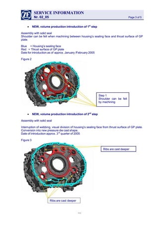 SERVICESERVICE INFORMATIONINFORMATION
Nr. 02_05Nr. 02_05 Page 3 of 5Page 3 of 5
•• NEW, volume production introduction of 1NEW, volume production introduction of 1stst
 step step
 Assembly with so Assembly with solid seallid seal
Shoulder can be felt when machining between housing’s sealing face and thrust surface of GPShoulder can be felt when machining between housing’s sealing face and thrust surface of GP
plate.plate.
BlueBlue == Housing’sHousing’s sealingsealing faceface
RedRed = Th= Thrust srust surfaceurface of GPof GP plateplate
Date for introduction as ofDate for introduction as of approx. January /February 2005approx. January /February 2005
Figure 2Figure 2
•• NEW, volume production introduction of 2NEW, volume production introduction of 2ndnd
 step step
 Assembly with so Assembly with solid seallid seal
Interruption of webbing, visual division of housing’s sealing face from thrust surface of GP plate.Interruption of webbing, visual division of housing’s sealing face from thrust surface of GP plate.
Conversion into new pressure die cast shape.Conversion into new pressure die cast shape.
Date of introduction approx. 3Date of introduction approx. 3rdrd
 quarter of 2005 quarter of 2005
Figure 3Figure 3
Step 1Step 1
Shoulder can be feltShoulder can be felt
by machiningby machining
Ribs are cast deeper Ribs are cast deeper 
Ribs are castRibs are cast deeperdeeper
111111
 