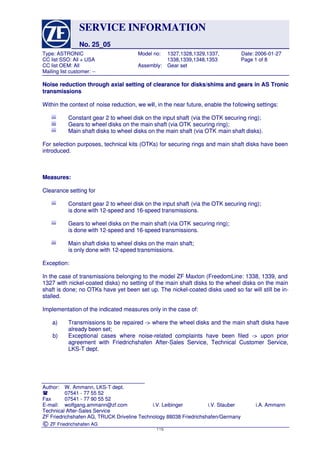 SERVICESERVICE INFORMATIONINFORMATION
No. 25_05No. 25_05
Type:Type: ASTRONICASTRONIC ModelModel no:no: 1327,1328,1329,1337,1327,1328,1329,1337, Date:Date: 2006-01-272006-01-27
CCCC listlist SSO:SSO: AllAll ++ USAUSA 1338,1339,1348,13531338,1339,1348,1353 PagePage 11 ofof 88
CCCC listlist OEM:OEM: AllAll Assembly:Assembly: GearGear setset
Mailing list customer: --Mailing list customer: --
Author:Author: W.W. Ammann,Ammann, LKS-TLKS-T dept.dept.
 0754107541 -- 7777 5555 5252
FaxFax 0754107541 -- 7777 9090 5555 5252
E-mail:E-mail: wolfgang.ammann@zf.comwolfgang.ammann@zf.com i.V.i.V. LeibingerLeibinger i.V.i.V. StauberStauber i.A.i.A. AmmannAmmann
Technical After-Sales ServiceTechnical After-Sales Service
ZF Friedrichshafen AG, TRUCK Driveline Technology 88038 Friedrichshafen/GermanyZF Friedrichshafen AG, TRUCK Driveline Technology 88038 Friedrichshafen/Germany
©© ZF Friedrichshafen AGZF Friedrichshafen AG
Noise reduction through axial setting of clearance for disks/shims and gears in AS TronicNoise reduction through axial setting of clearance for disks/shims and gears in AS Tronic
transmissionstransmissions
Within the context ofWithin the context of noise reduction, we winoise reduction, we will, in the near future, enable the fll, in the near future, enable the followiollowing settings:ng settings:
Constant gear 2 to wheel disk on the input shaftConstant gear 2 to wheel disk on the input shaft (via the OTK securing ring);(via the OTK securing ring);
Gears to wheel disks on the main shaft (via OTKGears to wheel disks on the main shaft (via OTK securing ring);securing ring);
Main shaft disks to wheel disks on the main shaft (via OTKMain shaft disks to wheel disks on the main shaft (via OTK main shaft disks).main shaft disks).
For selection purposes, technical kits (OTKs) for securing rings and main shaft disks have beenFor selection purposes, technical kits (OTKs) for securing rings and main shaft disks have been
introduced.introduced.
Measures:Measures:
Clearance setting forClearance setting for
Constant gear 2 to wheel disk on the input shaftConstant gear 2 to wheel disk on the input shaft (via the OTK securing ring);(via the OTK securing ring);
is done with 12-speed andis done with 12-speed and 16-speed transmissions.16-speed transmissions.
Gears to wheel disks on the main shaft (via OTKGears to wheel disks on the main shaft (via OTK securing ring);securing ring);
is done with 12-speed andis done with 12-speed and 16-speed transmissions.16-speed transmissions.
Main shaft disks to wheel disks on the main shaft;Main shaft disks to wheel disks on the main shaft;
is only done withis only done with 12-speed transmissions.12-speed transmissions.
Exception:Exception:
In the case of transmissions belonging to the model ZF Maxton (FreedomLine: 1338, 1339, andIn the case of transmissions belonging to the model ZF Maxton (FreedomLine: 1338, 1339, and
1327 with nickel-coated disks) no setting of the main shaft disks to the wheel disks on the main1327 with nickel-coated disks) no setting of the main shaft disks to the wheel disks on the main
shaft is done; no OTKs have yet been set up. The nickel-coated disks used so far will still be in-shaft is done; no OTKs have yet been set up. The nickel-coated disks used so far will still be in-
stalled.stalled.
Implementation of the indicated measures only in the case of:Implementation of the indicated measures only in the case of:
a)a) TransmissionsTransmissions toto bebe repairedrepaired ->-> wherewhere thethe wheelwheel disksdisks andand thethe mainmain shaftshaft disksdisks havehave
already been set;already been set;
b)b) ExceptionalExceptional casescases wherewhere noise-relatednoise-related complaintscomplaints havehave beenbeen filedfiled ->-> uponupon priorprior
agreement with Friedrichshafen After-Sales Service, Technical Customer Service,agreement with Friedrichshafen After-Sales Service, Technical Customer Service,
LKS-T dept.LKS-T dept.
115115
 